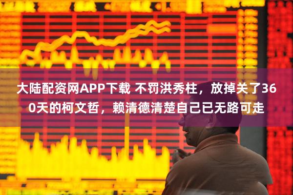 大陆配资网APP下载 不罚洪秀柱，放掉关了360天的柯文哲，赖清德清楚自己已无路可走