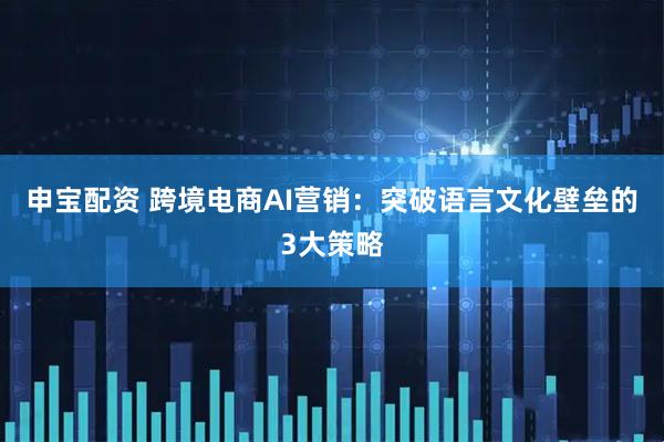 申宝配资 跨境电商AI营销：突破语言文化壁垒的3大策略