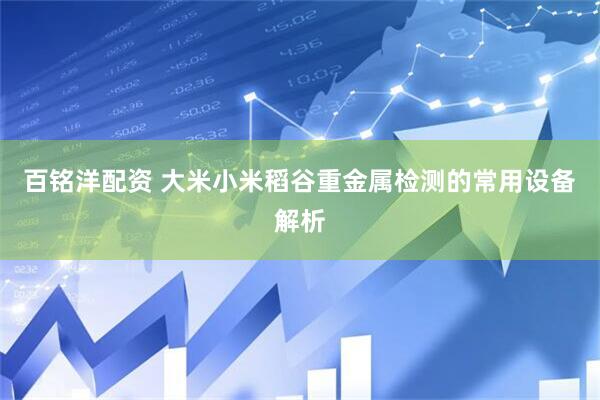 百铭洋配资 大米小米稻谷重金属检测的常用设备解析