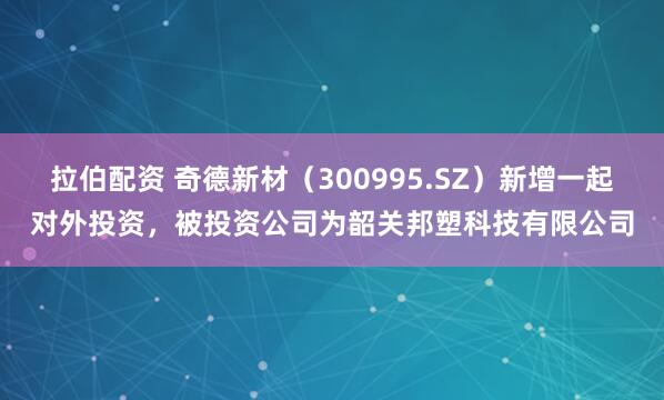 拉伯配资 奇德新材（300995.SZ）新增一起对外投资，被投资公司为韶关邦塑科技有限公司