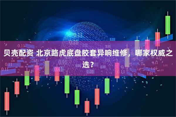 贝壳配资 北京路虎底盘胶套异响维修，哪家权威之选？