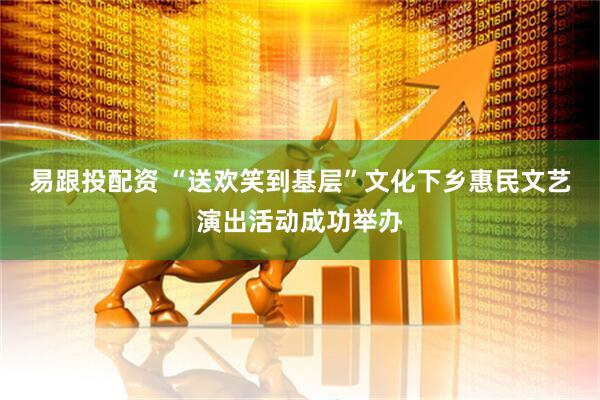 易跟投配资 “送欢笑到基层”文化下乡惠民文艺演出活动成功举办