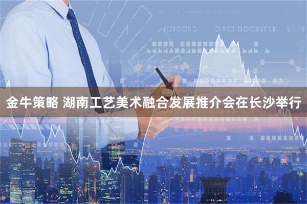 金牛策略 湖南工艺美术融合发展推介会在长沙举行