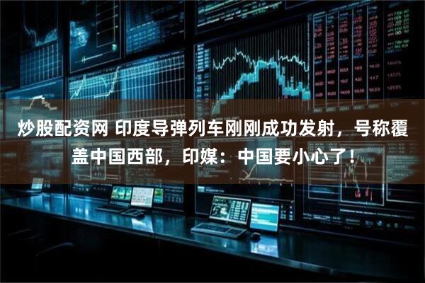 炒股配资网 印度导弹列车刚刚成功发射，号称覆盖中国西部，印媒：中国要小心了！