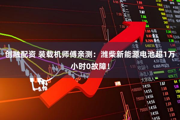 创融配资 装载机师傅亲测：潍柴新能源电池超1万小时0故障！