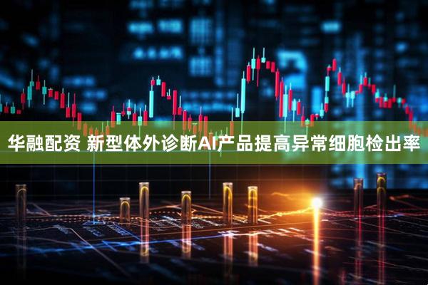 华融配资 新型体外诊断AI产品提高异常细胞检出率