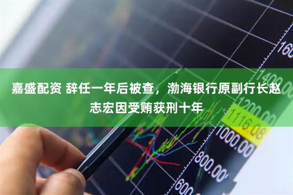 嘉盛配资 辞任一年后被查，渤海银行原副行长赵志宏因受贿获刑十年