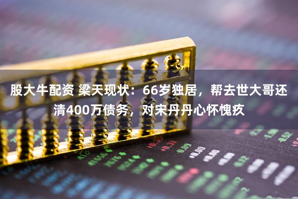 股大牛配资 梁天现状：66岁独居，帮去世大哥还清400万债务，对宋丹丹心怀愧疚