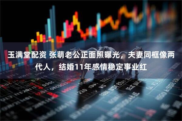 玉满堂配资 张萌老公正面照曝光，夫妻同框像两代人，结婚11年感情稳定事业红