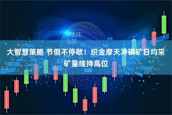 大智慧策略 节假不停歇！织金摩天冲磷矿日均采矿量维持高位