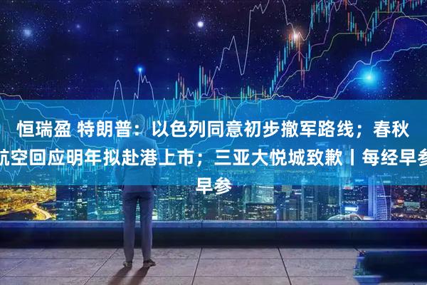 恒瑞盈 特朗普：以色列同意初步撤军路线；春秋航空回应明年拟赴港上市；三亚大悦城致歉丨每经早参