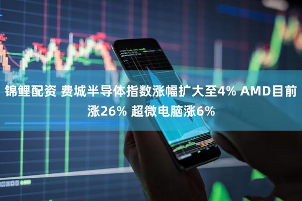 锦鲤配资 费城半导体指数涨幅扩大至4% AMD目前涨26% 超微电脑涨6%