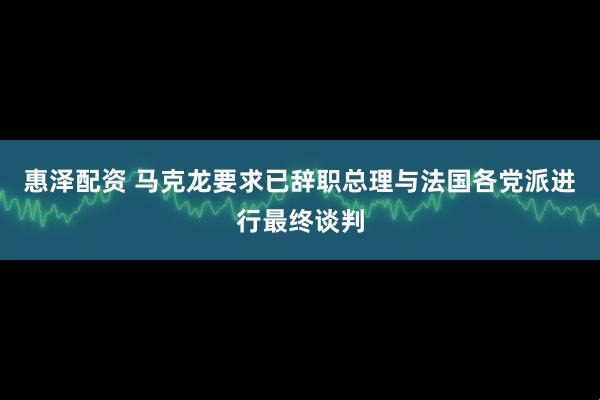 惠泽配资 马克龙要求已辞职总理与法国各党派进行最终谈判
