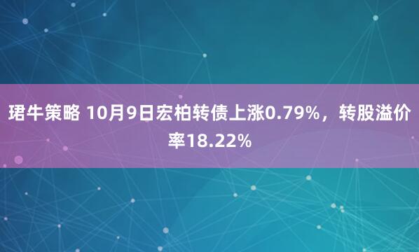 珺牛策略 10月9日宏柏转债上涨0.79%，转股溢价率18.22%