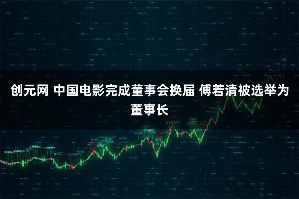 创元网 中国电影完成董事会换届 傅若清被选举为董事长