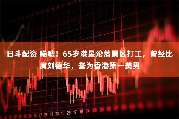 日斗配资 唏嘘！65岁港星沦落景区打工，曾经比肩刘德华，誉为香港第一美男