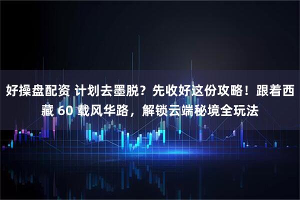好操盘配资 计划去墨脱？先收好这份攻略！跟着西藏 60 载风华路，解锁云端秘境全玩法