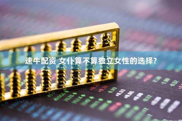 速牛配资 女仆算不算独立女性的选择?