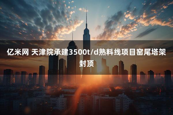 亿米网 天津院承建3500t/d熟料线项目窑尾塔架封顶
