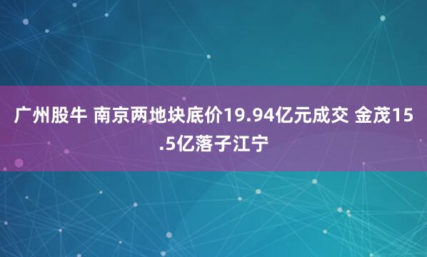 广州股牛 南京两地块底价19.94亿元成交 金茂15.5亿落子江宁
