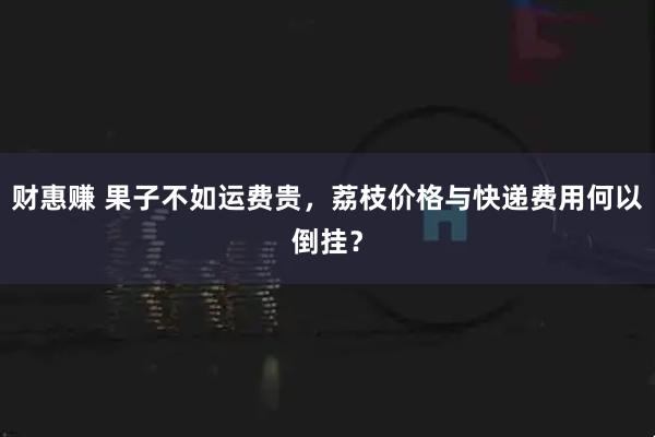 财惠赚 果子不如运费贵，荔枝价格与快递费用何以倒挂？