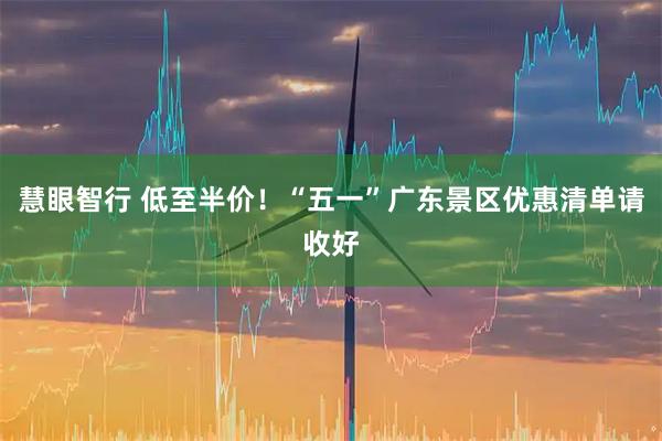 慧眼智行 低至半价！“五一”广东景区优惠清单请收好