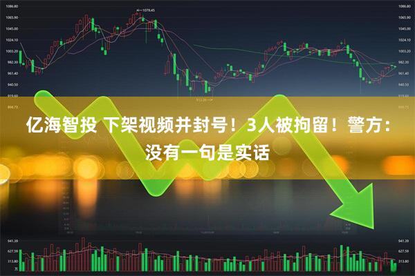 亿海智投 下架视频并封号！3人被拘留！警方：没有一句是实话